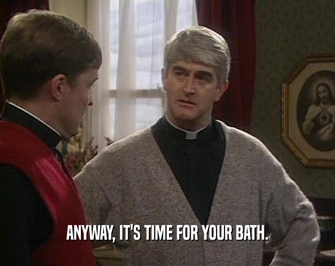 ANYWAY, IT'S TIME FOR YOUR BATH.  