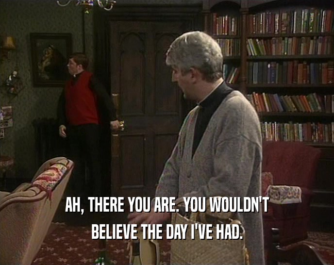 AH, THERE YOU ARE. YOU WOULDN'T BELIEVE THE DAY I'VE HAD. 