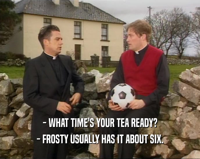 - WHAT TIME'S YOUR TEA READY?
 - FROSTY USUALLY HAS IT ABOUT SIX.
 