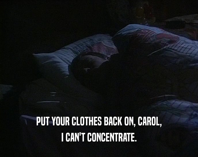 PUT YOUR CLOTHES BACK ON, CAROL,
 I CAN'T CONCENTRATE.
 