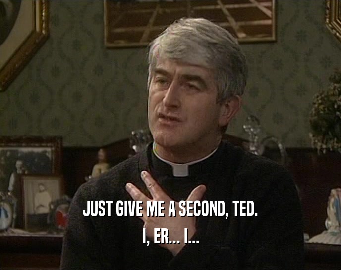 JUST GIVE ME A SECOND, TED.
 I, ER... I...
 