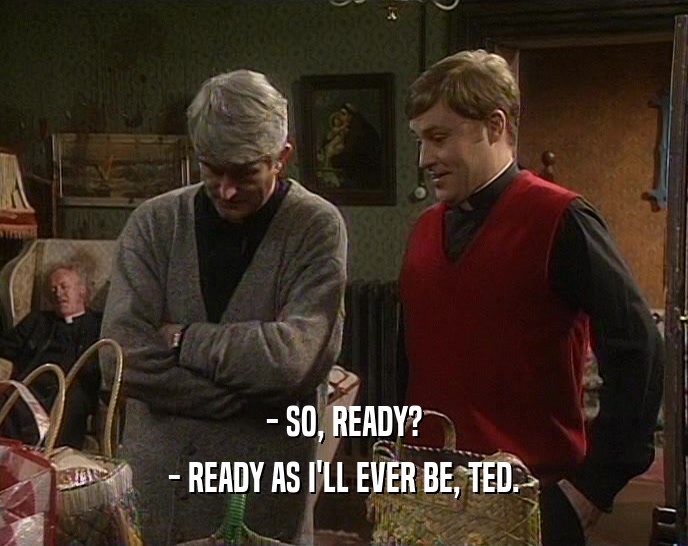 - SO, READY?
 - READY AS I'LL EVER BE, TED.
 