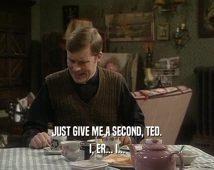 JUST GIVE ME A SECOND, TED.
 I, ER... I...
 