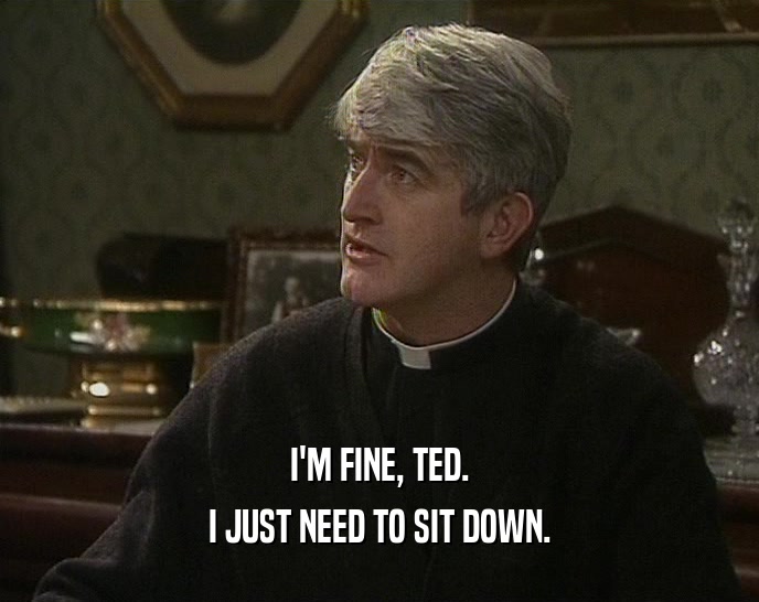 I'M FINE, TED.
 I JUST NEED TO SIT DOWN.
 
