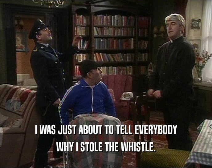 I WAS JUST ABOUT TO TELL EVERYBODY WHY I STOLE THE WHISTLE. 
