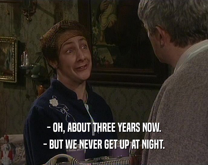 - OH, ABOUT THREE YEARS NOW. - BUT WE NEVER GET UP AT NIGHT. 