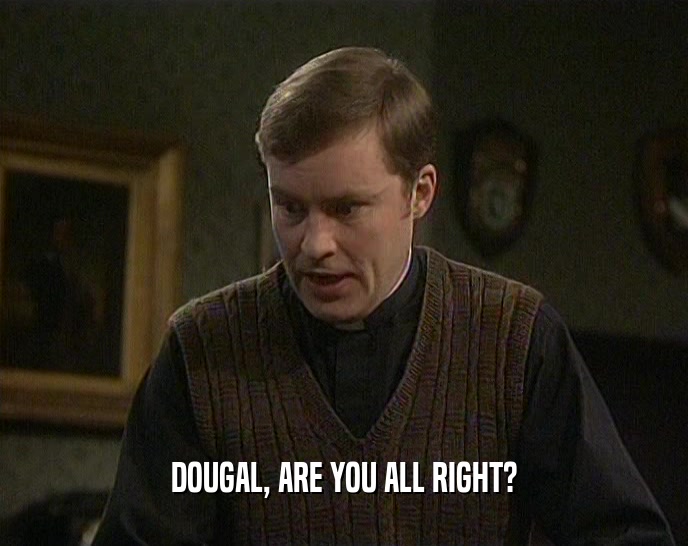 DOUGAL, ARE YOU ALL RIGHT?  