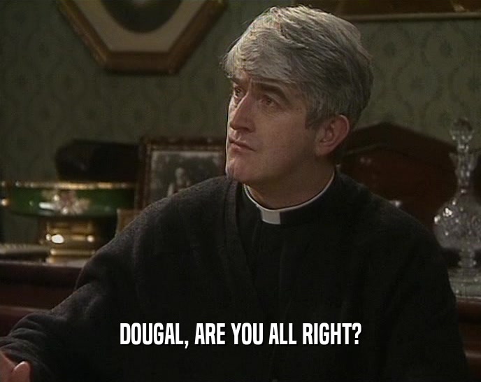 DOUGAL, ARE YOU ALL RIGHT?  