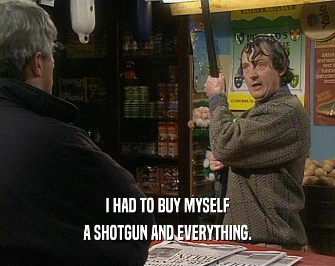 I HAD TO BUY MYSELF A SHOTGUN AND EVERYTHING. 