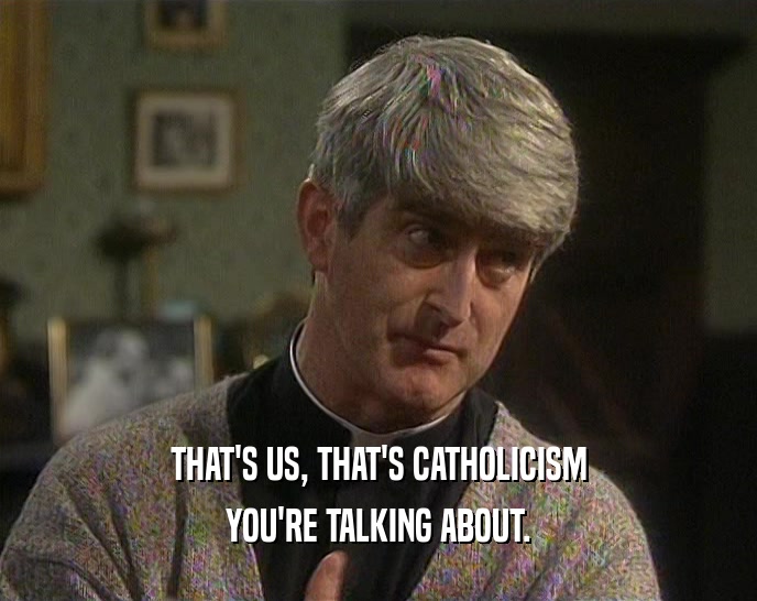 THAT'S US, THAT'S CATHOLICISM YOU'RE TALKING ABOUT. 