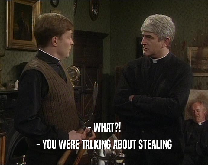 - WHAT?! - YOU WERE TALKING ABOUT STEALING 