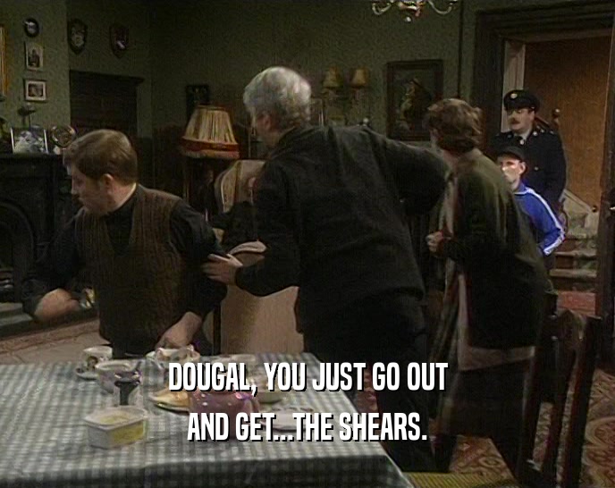 DOUGAL, YOU JUST GO OUT AND GET...THE SHEARS. 