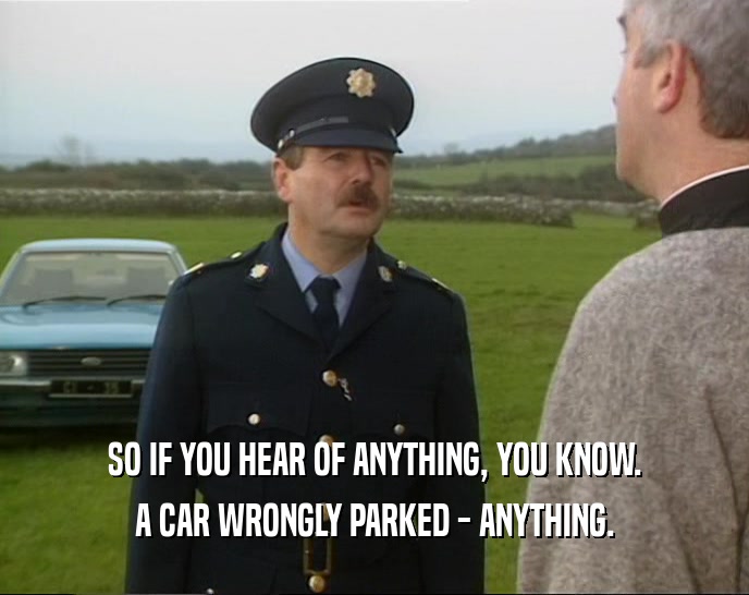 SO IF YOU HEAR OF ANYTHING, YOU KNOW. A CAR WRONGLY PARKED - ANYTHING. 