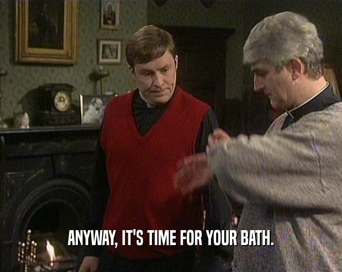 ANYWAY, IT'S TIME FOR YOUR BATH.  