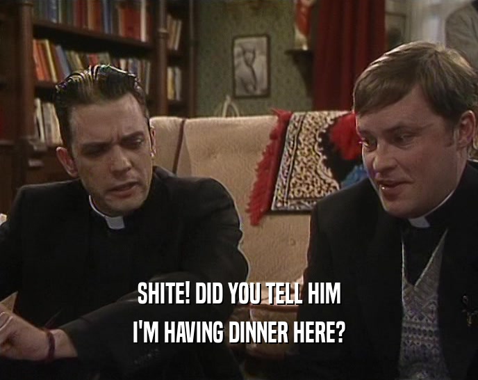SHITE! DID YOU TELL HIM I'M HAVING DINNER HERE? 