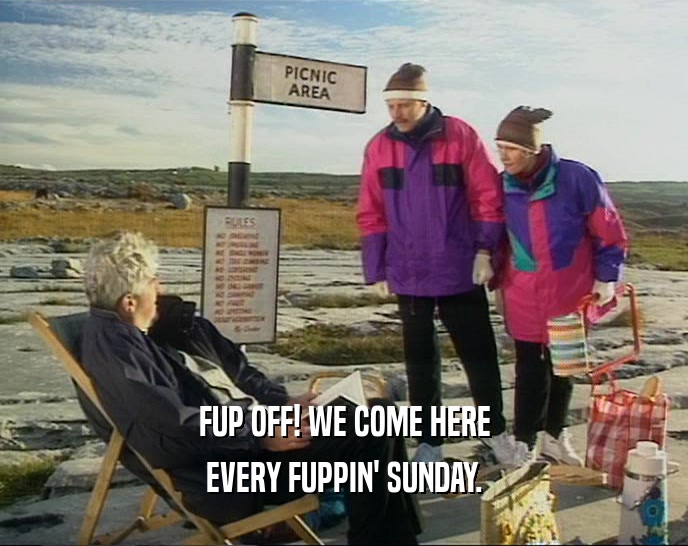 FUP OFF! WE COME HERE EVERY FUPPIN' SUNDAY. 