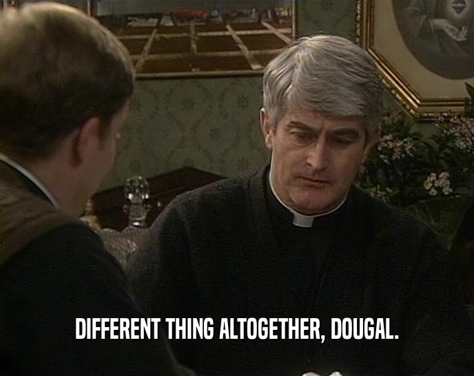 DIFFERENT THING ALTOGETHER, DOUGAL.  