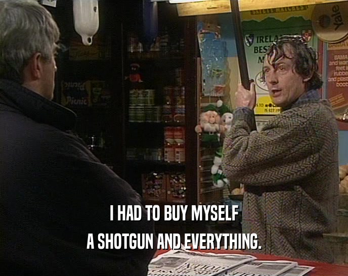 I HAD TO BUY MYSELF A SHOTGUN AND EVERYTHING. 