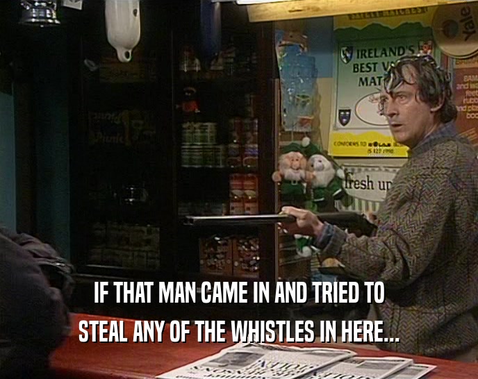 IF THAT MAN CAME IN AND TRIED TO STEAL ANY OF THE WHISTLES IN HERE... 