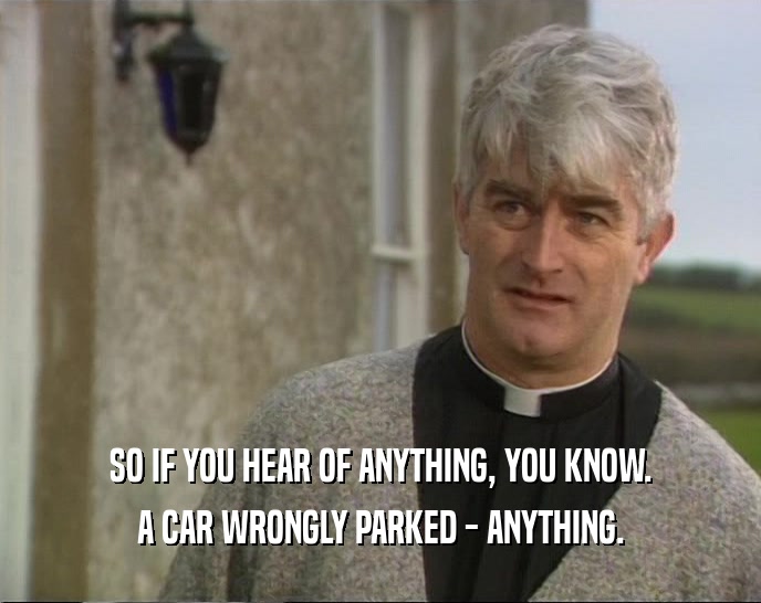 SO IF YOU HEAR OF ANYTHING, YOU KNOW. A CAR WRONGLY PARKED - ANYTHING. 