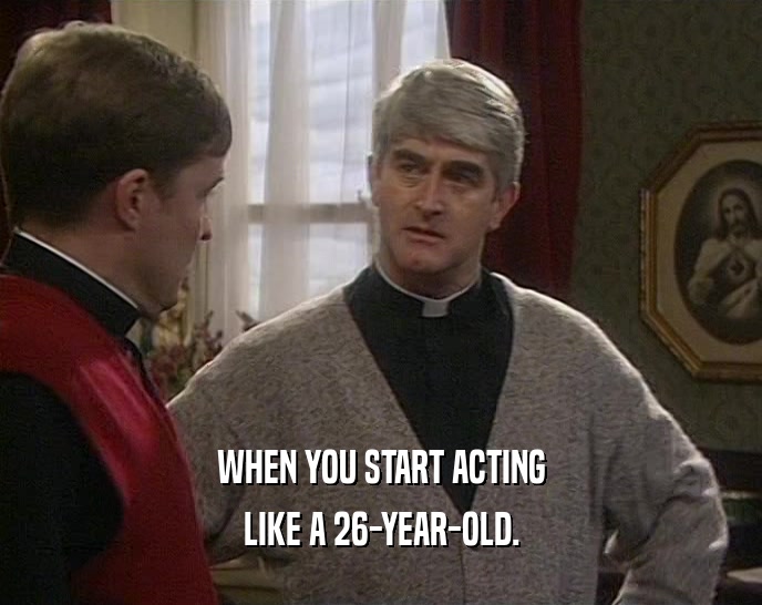 WHEN YOU START ACTING LIKE A 26-YEAR-OLD. 