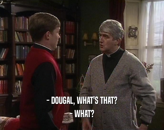 - DOUGAL, WHAT'S THAT? - WHAT? 