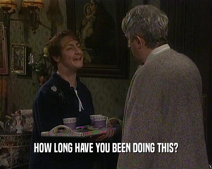 HOW LONG HAVE YOU BEEN DOING THIS?  