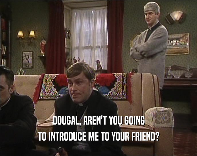DOUGAL, AREN'T YOU GOING TO INTRODUCE ME TO YOUR FRIEND? 
