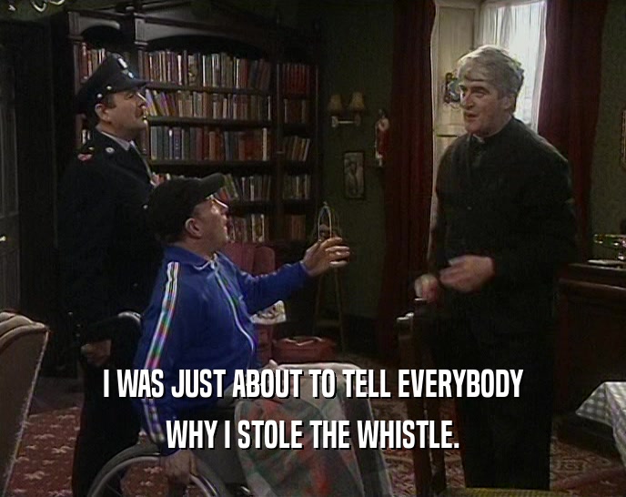 I WAS JUST ABOUT TO TELL EVERYBODY WHY I STOLE THE WHISTLE. 