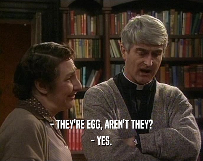 - THEY'RE EGG, AREN'T THEY? - YES. 