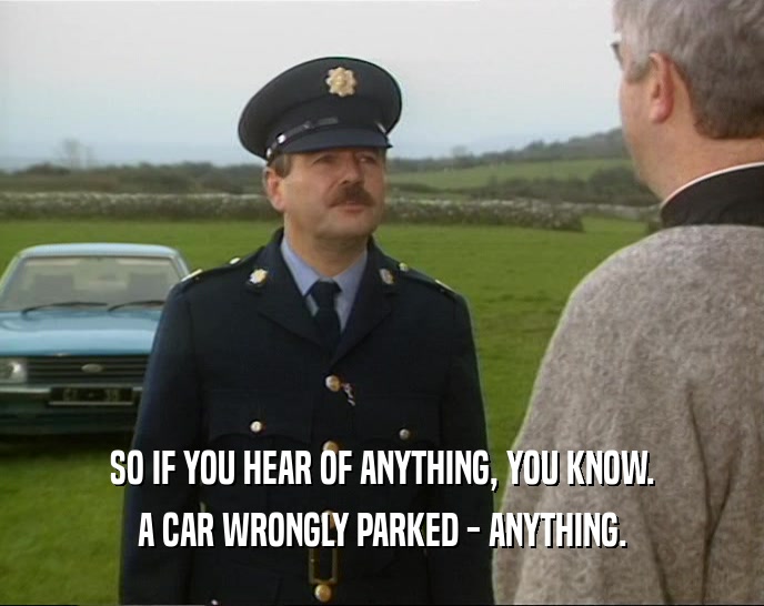 SO IF YOU HEAR OF ANYTHING, YOU KNOW. A CAR WRONGLY PARKED - ANYTHING. 