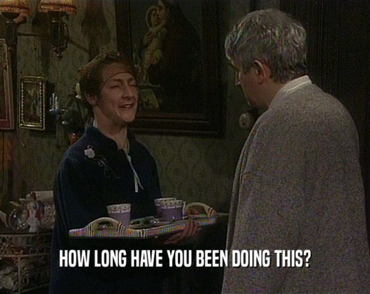 HOW LONG HAVE YOU BEEN DOING THIS?  