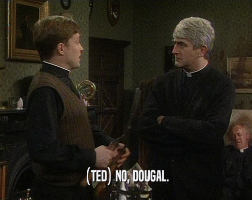 (TED) NO, DOUGAL.
  