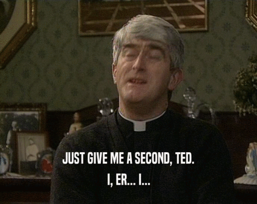 JUST GIVE ME A SECOND, TED. I, ER... I... 