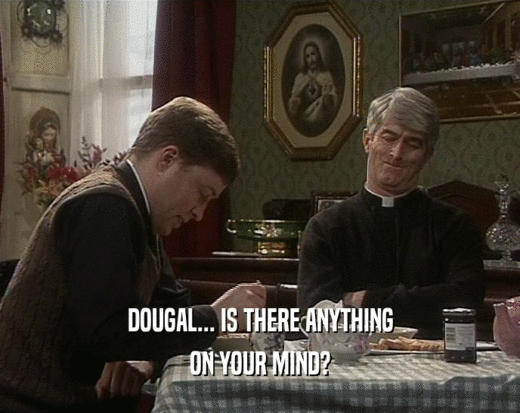 DOUGAL... IS THERE ANYTHING ON YOUR MIND? 