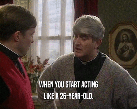 WHEN YOU START ACTING LIKE A 26-YEAR-OLD. 