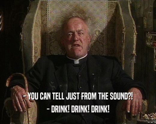 - YOU CAN TELL JUST FROM THE SOUND?!
 - DRINK! DRINK! DRINK!
 