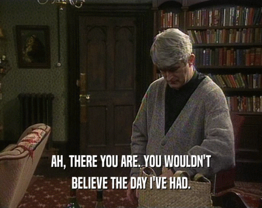 AH, THERE YOU ARE. YOU WOULDN'T BELIEVE THE DAY I'VE HAD. 