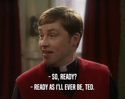 - SO, READY?
 - READY AS I'LL EVER BE, TED.
 