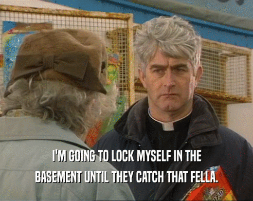 I'M GOING TO LOCK MYSELF IN THE BASEMENT UNTIL THEY CATCH THAT FELLA. 