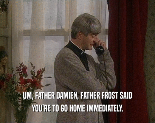 UM, FATHER DAMIEN, FATHER FROST SAID YOU'RE TO GO HOME IMMEDIATELY. 