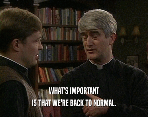 WHAT'S IMPORTANT IS THAT WE'RE BACK TO NORMAL. 