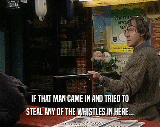 IF THAT MAN CAME IN AND TRIED TO STEAL ANY OF THE WHISTLES IN HERE... 