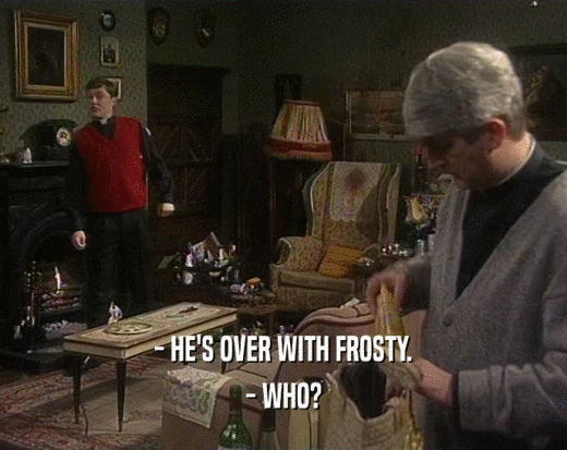- HE'S OVER WITH FROSTY.
 - WHO?
 