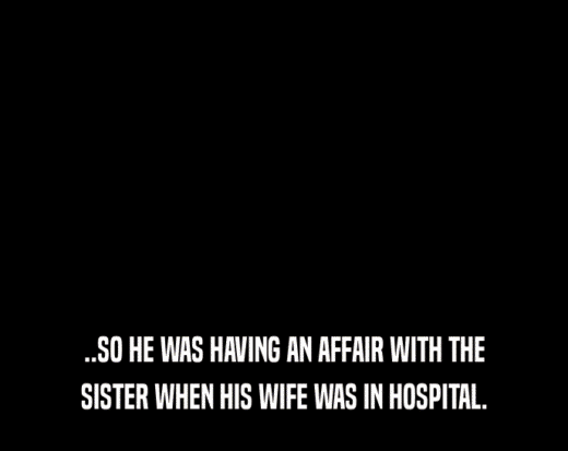 ..SO HE WAS HAVING AN AFFAIR WITH THE SISTER WHEN HIS WIFE WAS IN HOSPITAL. 