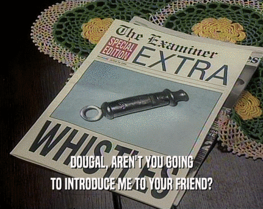 DOUGAL, AREN'T YOU GOING TO INTRODUCE ME TO YOUR FRIEND? 