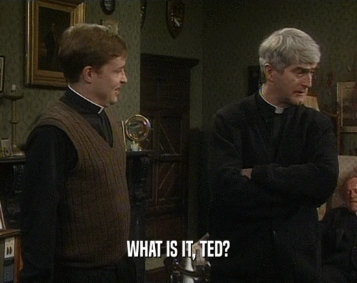 WHAT IS IT, TED?  