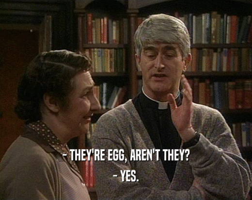 - THEY'RE EGG, AREN'T THEY? - YES. 
