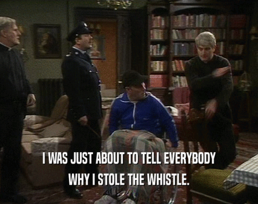 I WAS JUST ABOUT TO TELL EVERYBODY WHY I STOLE THE WHISTLE. 