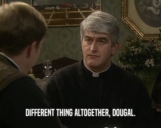 DIFFERENT THING ALTOGETHER, DOUGAL.
  